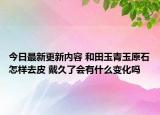 今日最新更新内容 和田玉青玉原石怎样去皮 戴久了会有什么变化吗