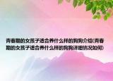 青春期的女孩子适合养什么样的狗狗介绍(青春期的女孩子适合养什么样的狗狗详细情况如何)