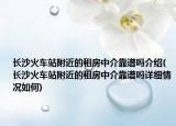 长沙火车站附近的租房中介靠谱吗介绍(长沙火车站附近的租房中介靠谱吗详细情况如何)