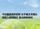 今日最新消息更新 女子被丈夫拽头发拖入房间殴打 发出阵阵惨叫
