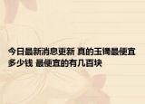 今日最新消息更新 真的玉镯最便宜多少钱 最便宜的有几百块