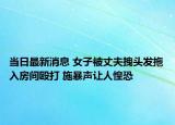 当日最新消息 女子被丈夫拽头发拖入房间殴打 施暴声让人惶恐