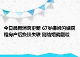 今日最新消息更新 67岁保姆闪婚获赠房产后换锁失联 刚结婚就翻脸