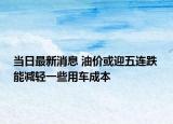 当日最新消息 油价或迎五连跌 能减轻一些用车成本