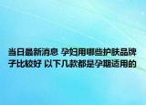 当日最新消息 孕妇用哪些护肤品牌子比较好 以下几款都是孕期适用的