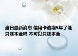 当日最新消息 信用卡逾期5年了能只还本金吗 不可以只还本金
