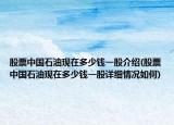 股票中国石油现在多少钱一股介绍(股票中国石油现在多少钱一股详细情况如何)