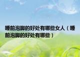 睡前泡脚的好处有哪些女人（睡前泡脚的好处有哪些）
