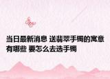 当日最新消息 送翡翠手镯的寓意有哪些 要怎么去选手镯