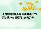 今日最新更新内容 重庆两姐妹江边耍水被冲走 最后两人获救了吗