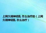 上网久精神错乱 怎么治疗的（上网久精神错乱 怎么治疗）