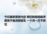 今日最新更新内容 媳妇和妈妈起矛盾男子崩溃要轻生 一个月一万不够花
