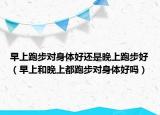 早上跑步对身体好还是晚上跑步好（早上和晚上都跑步对身体好吗）