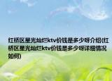 红桥区星光灿烂ktv价钱是多少呀介绍(红桥区星光灿烂ktv价钱是多少呀详细情况如何)
