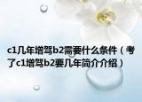 c1几年增驾b2需要什么条件（考了c1增驾b2要几年简介介绍）
