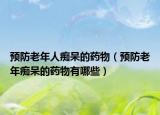 预防老年人痴呆的药物（预防老年痴呆的药物有哪些）