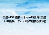 三星r458能换一个cpu吗介绍(三星r458能换一个cpu吗详细情况如何)
