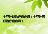 土豆汁能治疗癌症吗（土豆汁可以治疗癌症吗）