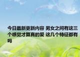 今日最新更新内容 男女之间有这三个感觉才算真的爱 这几个特征都有吗
