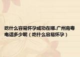 吃什么容易怀孕成功在哪.广州南粤电话多少呢（吃什么容易怀孕）