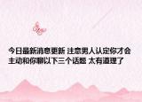 今日最新消息更新 注意男人认定你才会主动和你聊以下三个话题 太有道理了