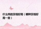 什么样的牙线好用（哪种牙线好用一些）