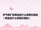 支气管扩张咳血是什么原因引起的（咳血是什么原因引起的）