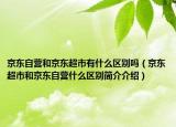 京东自营和京东超市有什么区别吗（京东超市和京东自营什么区别简介介绍）
