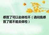 感冒了可以去体检不（请问我感冒了能不能去体检）