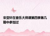 宋亚轩在音乐大师课第四季第几期中参加过