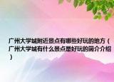 广州大学城附近景点有哪些好玩的地方（广州大学城有什么景点是好玩的简介介绍）