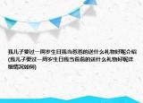 我儿子要过一周岁生日我当爸爸的送什么礼物好呢介绍(我儿子要过一周岁生日我当爸爸的送什么礼物好呢详细情况如何)