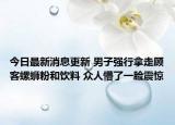 今日最新消息更新 男子强行拿走顾客螺蛳粉和饮料 众人懵了一脸震惊