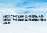 如何去广州市公安局出入境管理处介绍(如何去广州市公安局出入境管理处详细情况如何)