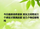 今日最新消息更新 男女之间有这三个感觉才算真的爱 这几个特征都有吗