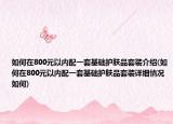 如何在800元以内配一套基础护肤品套装介绍(如何在800元以内配一套基础护肤品套装详细情况如何)