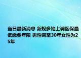 当日最新消息 新规多地上调医保最低缴费年限 男性调至30年女性为25年