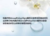电脑开机GroupPolicyClient服务未能登录拒绝访问怎么回事介绍(电脑开机GroupPolicyClient服务未能登录拒绝访问怎么回事详细情况如何)