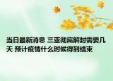 当日最新消息 三亚彻底解封需要几天 预计疫情什么时候得到结束