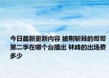 今日最新更新内容 披荆斩棘的哥哥第二季在哪个台播出 林峰的出场费多少