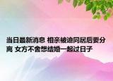 当日最新消息 相亲被迫同居后要分离 女方不舍想结婚一起过日子