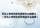 牙齿上有黑色的东西是怎么回事儿（牙齿上有黑色的东西是怎么回事）