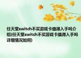 任天堂switch不买游戏卡值得入手吗介绍(任天堂switch不买游戏卡值得入手吗详细情况如何)