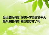 当日最新消息 安徽怀宁县疫情今天最新通报消息 哪些地方封了吗