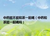 中药能不能和茶一起喝（中药和茶能一起喝吗）