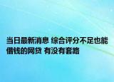 当日最新消息 综合评分不足也能借钱的网贷 有没有套路