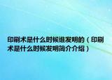 印刷术是什么时候谁发明的（印刷术是什么时候发明简介介绍）