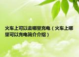 火车上可以去哪里充电（火车上哪里可以充电简介介绍）