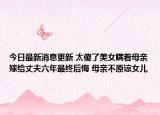 今日最新消息更新 太傻了美女瞒着母亲嫁给丈夫六年最终后悔 母亲不原谅女儿