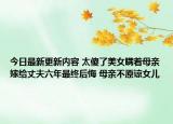 今日最新更新内容 太傻了美女瞒着母亲嫁给丈夫六年最终后悔 母亲不原谅女儿